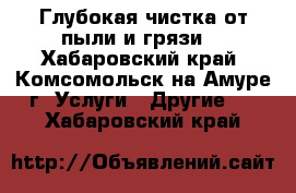 Глубокая чистка от пыли и грязи. - Хабаровский край, Комсомольск-на-Амуре г. Услуги » Другие   . Хабаровский край